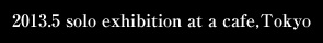 2013.5 solo exhibition at a cafe,Tokyo