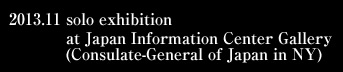 2013.11 solo exhibition at Japan Information Center Gallery (Consulate-General of Japan in NY)